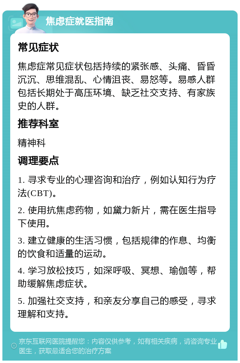 焦虑症就医指南 常见症状 焦虑症常见症状包括持续的紧张感、头痛、昏昏沉沉、思维混乱、心情沮丧、易怒等。易感人群包括长期处于高压环境、缺乏社交支持、有家族史的人群。 推荐科室 精神科 调理要点 1. 寻求专业的心理咨询和治疗，例如认知行为疗法(CBT)。 2. 使用抗焦虑药物，如黛力新片，需在医生指导下使用。 3. 建立健康的生活习惯，包括规律的作息、均衡的饮食和适量的运动。 4. 学习放松技巧，如深呼吸、冥想、瑜伽等，帮助缓解焦虑症状。 5. 加强社交支持，和亲友分享自己的感受，寻求理解和支持。