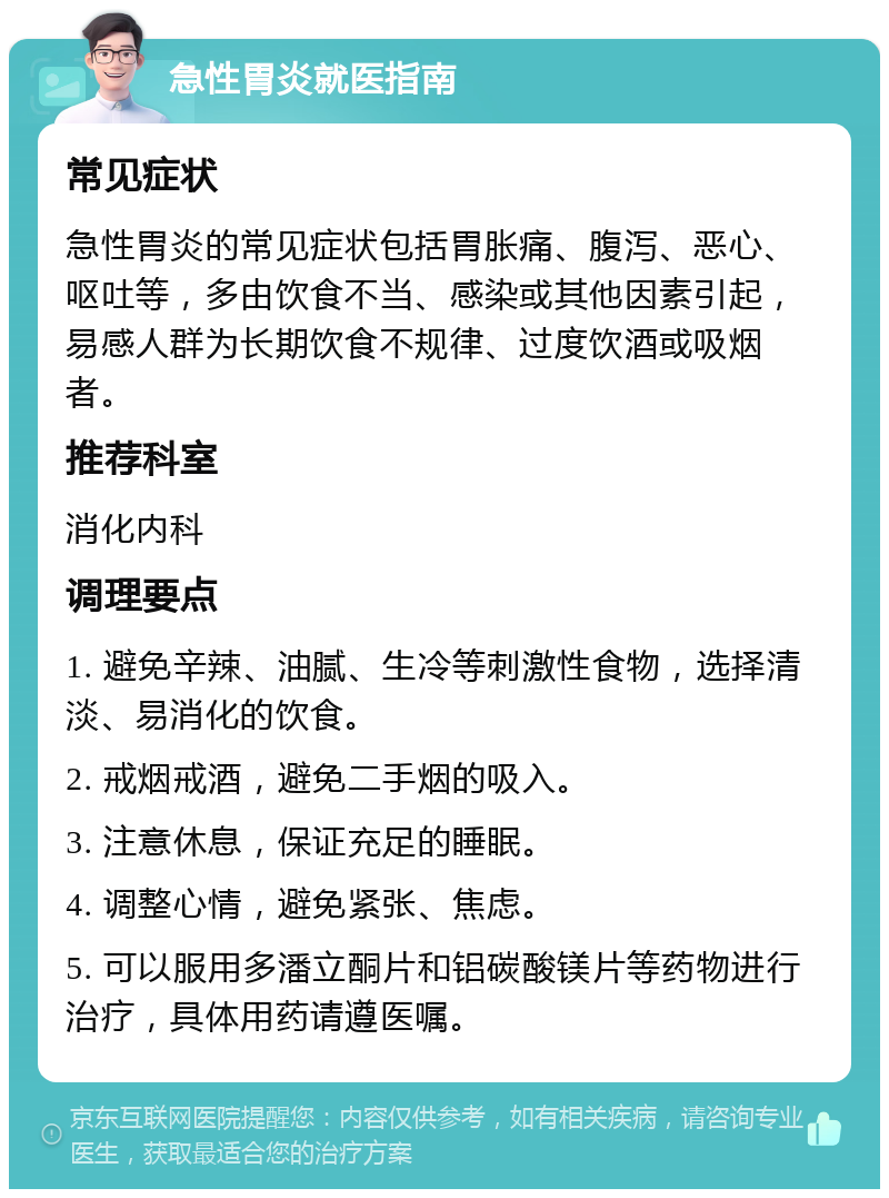 急性胃炎就医指南 常见症状 急性胃炎的常见症状包括胃胀痛、腹泻、恶心、呕吐等，多由饮食不当、感染或其他因素引起，易感人群为长期饮食不规律、过度饮酒或吸烟者。 推荐科室 消化内科 调理要点 1. 避免辛辣、油腻、生冷等刺激性食物，选择清淡、易消化的饮食。 2. 戒烟戒酒，避免二手烟的吸入。 3. 注意休息，保证充足的睡眠。 4. 调整心情，避免紧张、焦虑。 5. 可以服用多潘立酮片和铝碳酸镁片等药物进行治疗，具体用药请遵医嘱。