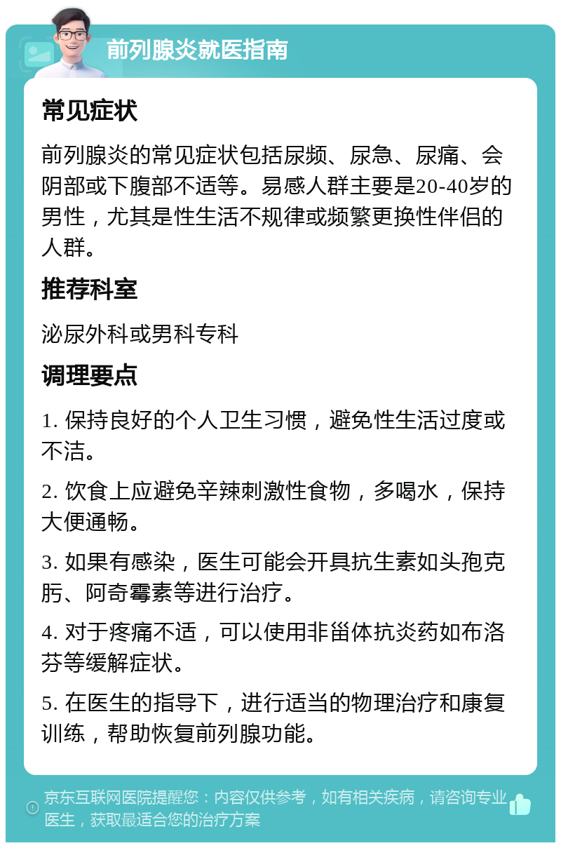 前列腺炎就医指南 常见症状 前列腺炎的常见症状包括尿频、尿急、尿痛、会阴部或下腹部不适等。易感人群主要是20-40岁的男性，尤其是性生活不规律或频繁更换性伴侣的人群。 推荐科室 泌尿外科或男科专科 调理要点 1. 保持良好的个人卫生习惯，避免性生活过度或不洁。 2. 饮食上应避免辛辣刺激性食物，多喝水，保持大便通畅。 3. 如果有感染，医生可能会开具抗生素如头孢克肟、阿奇霉素等进行治疗。 4. 对于疼痛不适，可以使用非甾体抗炎药如布洛芬等缓解症状。 5. 在医生的指导下，进行适当的物理治疗和康复训练，帮助恢复前列腺功能。