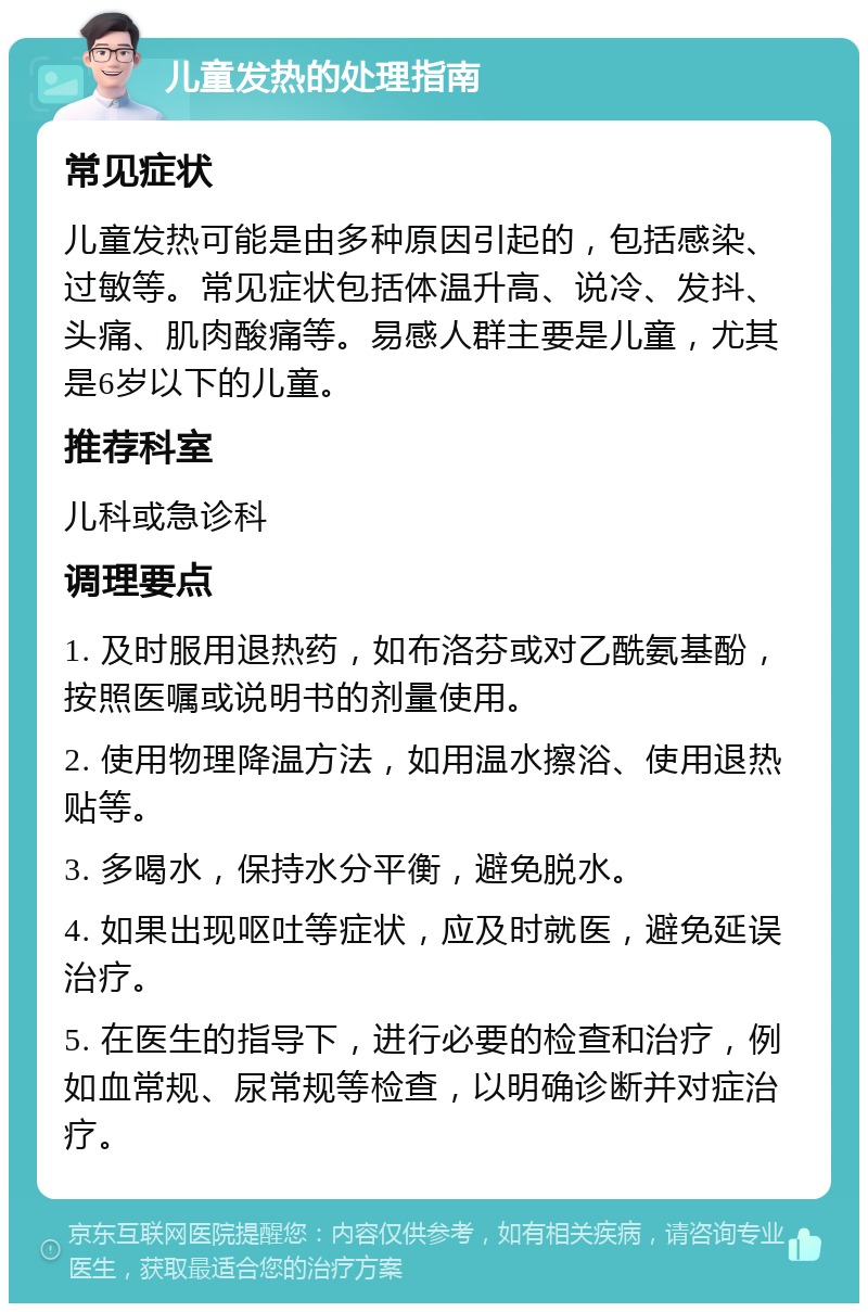 儿童发热的处理指南 常见症状 儿童发热可能是由多种原因引起的，包括感染、过敏等。常见症状包括体温升高、说冷、发抖、头痛、肌肉酸痛等。易感人群主要是儿童，尤其是6岁以下的儿童。 推荐科室 儿科或急诊科 调理要点 1. 及时服用退热药，如布洛芬或对乙酰氨基酚，按照医嘱或说明书的剂量使用。 2. 使用物理降温方法，如用温水擦浴、使用退热贴等。 3. 多喝水，保持水分平衡，避免脱水。 4. 如果出现呕吐等症状，应及时就医，避免延误治疗。 5. 在医生的指导下，进行必要的检查和治疗，例如血常规、尿常规等检查，以明确诊断并对症治疗。