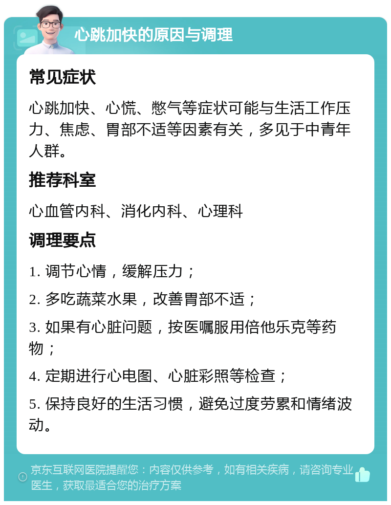 心跳加快的原因与调理 常见症状 心跳加快、心慌、憋气等症状可能与生活工作压力、焦虑、胃部不适等因素有关，多见于中青年人群。 推荐科室 心血管内科、消化内科、心理科 调理要点 1. 调节心情，缓解压力； 2. 多吃蔬菜水果，改善胃部不适； 3. 如果有心脏问题，按医嘱服用倍他乐克等药物； 4. 定期进行心电图、心脏彩照等检查； 5. 保持良好的生活习惯，避免过度劳累和情绪波动。