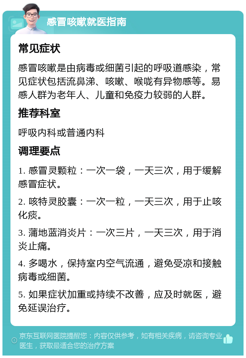 感冒咳嗽就医指南 常见症状 感冒咳嗽是由病毒或细菌引起的呼吸道感染，常见症状包括流鼻涕、咳嗽、喉咙有异物感等。易感人群为老年人、儿童和免疫力较弱的人群。 推荐科室 呼吸内科或普通内科 调理要点 1. 感冒灵颗粒：一次一袋，一天三次，用于缓解感冒症状。 2. 咳特灵胶囊：一次一粒，一天三次，用于止咳化痰。 3. 蒲地蓝消炎片：一次三片，一天三次，用于消炎止痛。 4. 多喝水，保持室内空气流通，避免受凉和接触病毒或细菌。 5. 如果症状加重或持续不改善，应及时就医，避免延误治疗。