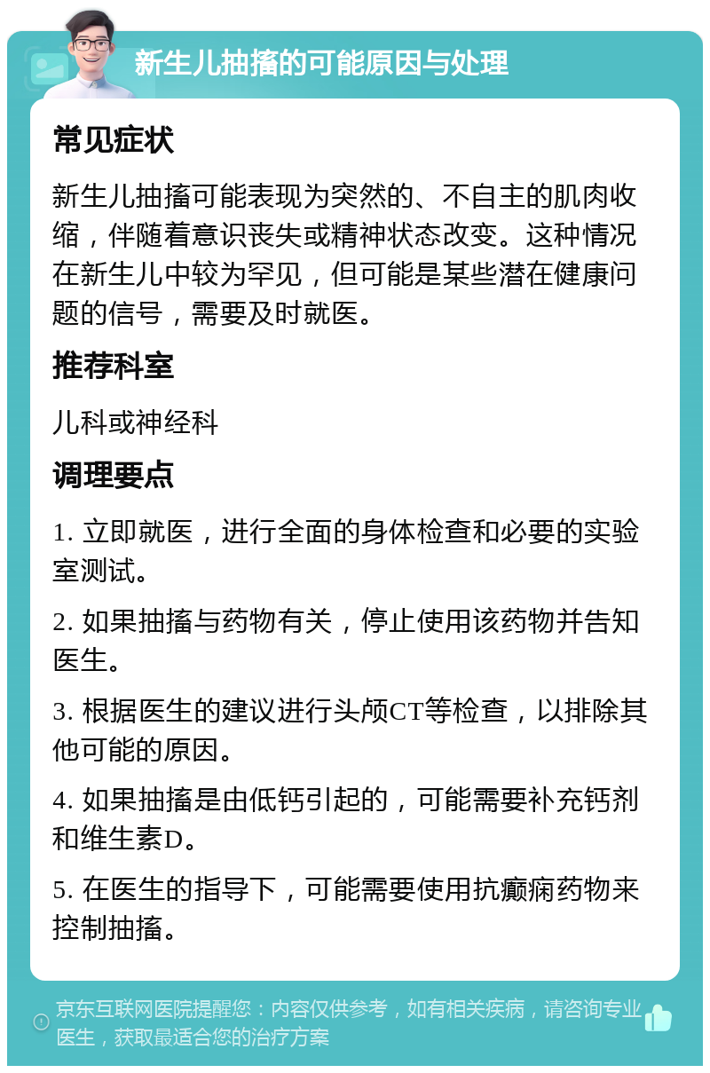 新生儿抽搐的可能原因与处理 常见症状 新生儿抽搐可能表现为突然的、不自主的肌肉收缩，伴随着意识丧失或精神状态改变。这种情况在新生儿中较为罕见，但可能是某些潜在健康问题的信号，需要及时就医。 推荐科室 儿科或神经科 调理要点 1. 立即就医，进行全面的身体检查和必要的实验室测试。 2. 如果抽搐与药物有关，停止使用该药物并告知医生。 3. 根据医生的建议进行头颅CT等检查，以排除其他可能的原因。 4. 如果抽搐是由低钙引起的，可能需要补充钙剂和维生素D。 5. 在医生的指导下，可能需要使用抗癫痫药物来控制抽搐。