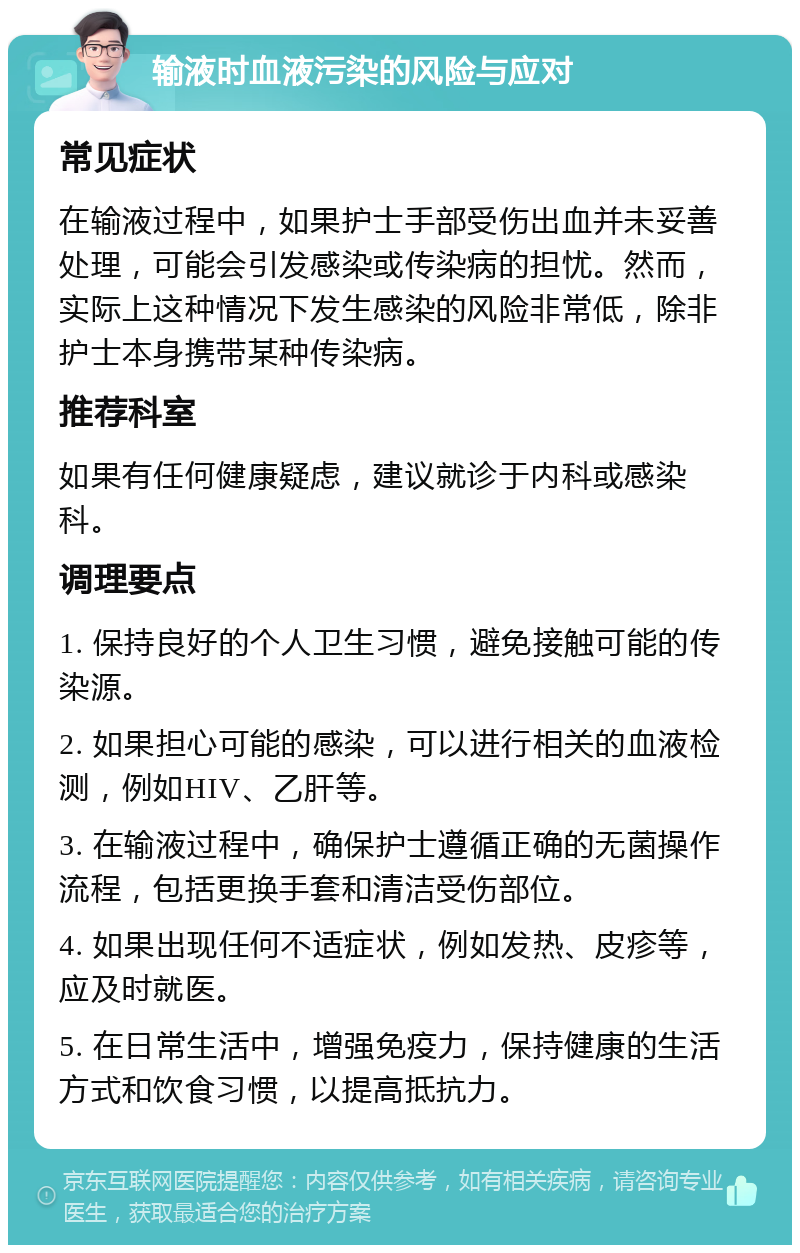 输液时血液污染的风险与应对 常见症状 在输液过程中，如果护士手部受伤出血并未妥善处理，可能会引发感染或传染病的担忧。然而，实际上这种情况下发生感染的风险非常低，除非护士本身携带某种传染病。 推荐科室 如果有任何健康疑虑，建议就诊于内科或感染科。 调理要点 1. 保持良好的个人卫生习惯，避免接触可能的传染源。 2. 如果担心可能的感染，可以进行相关的血液检测，例如HIV、乙肝等。 3. 在输液过程中，确保护士遵循正确的无菌操作流程，包括更换手套和清洁受伤部位。 4. 如果出现任何不适症状，例如发热、皮疹等，应及时就医。 5. 在日常生活中，增强免疫力，保持健康的生活方式和饮食习惯，以提高抵抗力。