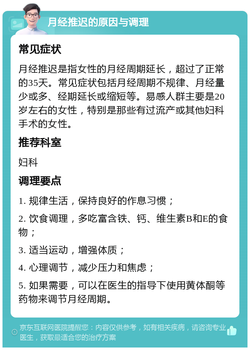 月经推迟的原因与调理 常见症状 月经推迟是指女性的月经周期延长，超过了正常的35天。常见症状包括月经周期不规律、月经量少或多、经期延长或缩短等。易感人群主要是20岁左右的女性，特别是那些有过流产或其他妇科手术的女性。 推荐科室 妇科 调理要点 1. 规律生活，保持良好的作息习惯； 2. 饮食调理，多吃富含铁、钙、维生素B和E的食物； 3. 适当运动，增强体质； 4. 心理调节，减少压力和焦虑； 5. 如果需要，可以在医生的指导下使用黄体酮等药物来调节月经周期。