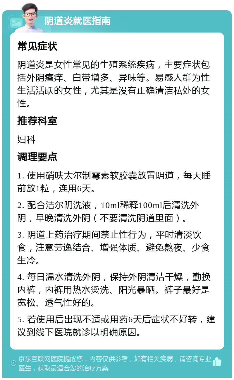 阴道炎就医指南 常见症状 阴道炎是女性常见的生殖系统疾病，主要症状包括外阴瘙痒、白带增多、异味等。易感人群为性生活活跃的女性，尤其是没有正确清洁私处的女性。 推荐科室 妇科 调理要点 1. 使用硝呋太尔制霉素软胶囊放置阴道，每天睡前放1粒，连用6天。 2. 配合洁尔阴洗液，10ml稀释100ml后清洗外阴，早晚清洗外阴（不要清洗阴道里面）。 3. 阴道上药治疗期间禁止性行为，平时清淡饮食，注意劳逸结合、增强体质、避免熬夜、少食生冷。 4. 每日温水清洗外阴，保持外阴清洁干燥，勤换内裤，内裤用热水烫洗、阳光暴晒。裤子最好是宽松、透气性好的。 5. 若使用后出现不适或用药6天后症状不好转，建议到线下医院就诊以明确原因。