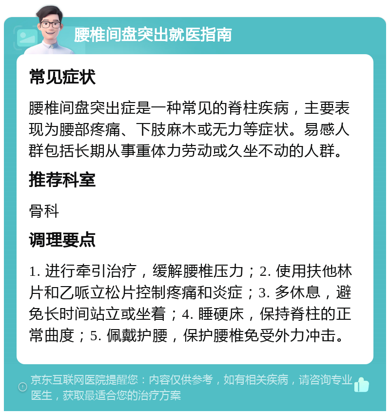 腰椎间盘突出就医指南 常见症状 腰椎间盘突出症是一种常见的脊柱疾病，主要表现为腰部疼痛、下肢麻木或无力等症状。易感人群包括长期从事重体力劳动或久坐不动的人群。 推荐科室 骨科 调理要点 1. 进行牵引治疗，缓解腰椎压力；2. 使用扶他林片和乙哌立松片控制疼痛和炎症；3. 多休息，避免长时间站立或坐着；4. 睡硬床，保持脊柱的正常曲度；5. 佩戴护腰，保护腰椎免受外力冲击。