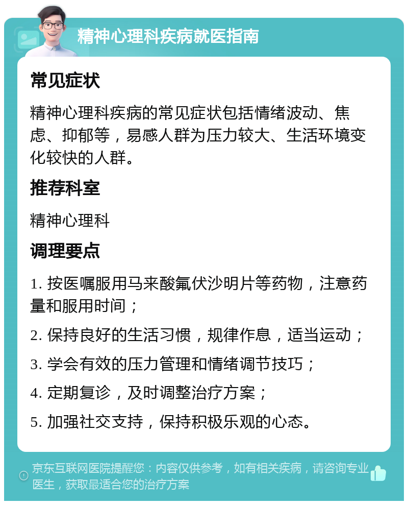 精神心理科疾病就医指南 常见症状 精神心理科疾病的常见症状包括情绪波动、焦虑、抑郁等，易感人群为压力较大、生活环境变化较快的人群。 推荐科室 精神心理科 调理要点 1. 按医嘱服用马来酸氟伏沙明片等药物，注意药量和服用时间； 2. 保持良好的生活习惯，规律作息，适当运动； 3. 学会有效的压力管理和情绪调节技巧； 4. 定期复诊，及时调整治疗方案； 5. 加强社交支持，保持积极乐观的心态。