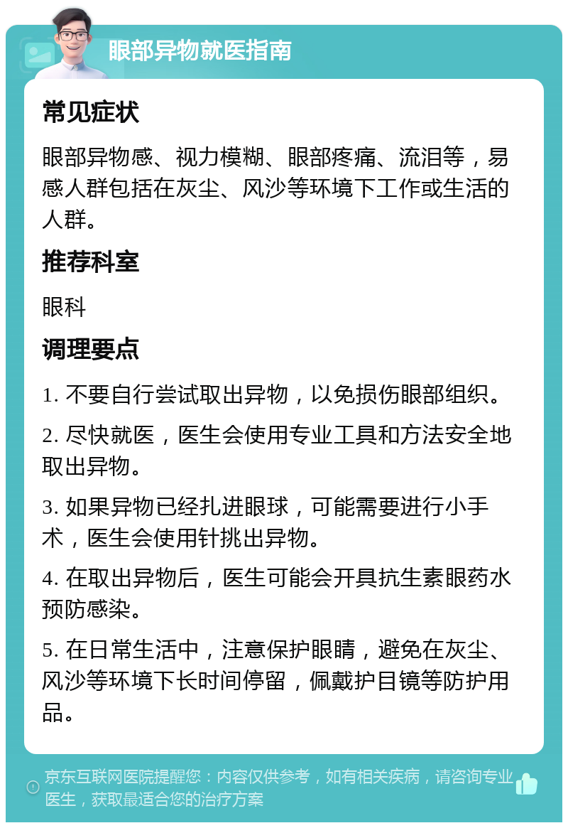 眼部异物就医指南 常见症状 眼部异物感、视力模糊、眼部疼痛、流泪等，易感人群包括在灰尘、风沙等环境下工作或生活的人群。 推荐科室 眼科 调理要点 1. 不要自行尝试取出异物，以免损伤眼部组织。 2. 尽快就医，医生会使用专业工具和方法安全地取出异物。 3. 如果异物已经扎进眼球，可能需要进行小手术，医生会使用针挑出异物。 4. 在取出异物后，医生可能会开具抗生素眼药水预防感染。 5. 在日常生活中，注意保护眼睛，避免在灰尘、风沙等环境下长时间停留，佩戴护目镜等防护用品。