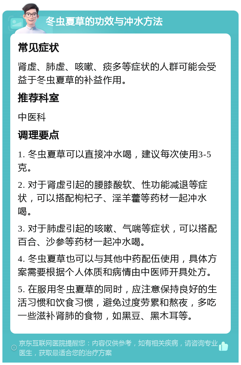 冬虫夏草的功效与冲水方法 常见症状 肾虚、肺虚、咳嗽、痰多等症状的人群可能会受益于冬虫夏草的补益作用。 推荐科室 中医科 调理要点 1. 冬虫夏草可以直接冲水喝，建议每次使用3-5克。 2. 对于肾虚引起的腰膝酸软、性功能减退等症状，可以搭配枸杞子、淫羊藿等药材一起冲水喝。 3. 对于肺虚引起的咳嗽、气喘等症状，可以搭配百合、沙参等药材一起冲水喝。 4. 冬虫夏草也可以与其他中药配伍使用，具体方案需要根据个人体质和病情由中医师开具处方。 5. 在服用冬虫夏草的同时，应注意保持良好的生活习惯和饮食习惯，避免过度劳累和熬夜，多吃一些滋补肾肺的食物，如黑豆、黑木耳等。