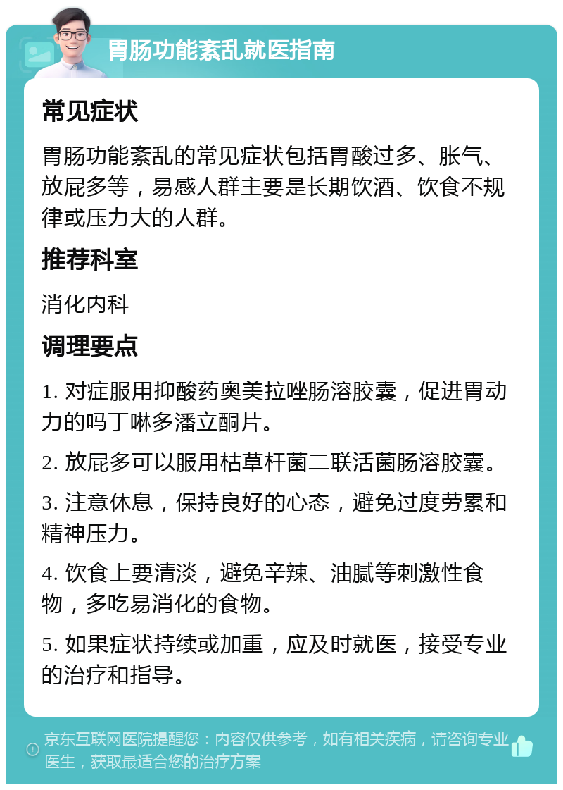 胃肠功能紊乱就医指南 常见症状 胃肠功能紊乱的常见症状包括胃酸过多、胀气、放屁多等，易感人群主要是长期饮酒、饮食不规律或压力大的人群。 推荐科室 消化内科 调理要点 1. 对症服用抑酸药奥美拉唑肠溶胶囊，促进胃动力的吗丁啉多潘立酮片。 2. 放屁多可以服用枯草杆菌二联活菌肠溶胶囊。 3. 注意休息，保持良好的心态，避免过度劳累和精神压力。 4. 饮食上要清淡，避免辛辣、油腻等刺激性食物，多吃易消化的食物。 5. 如果症状持续或加重，应及时就医，接受专业的治疗和指导。