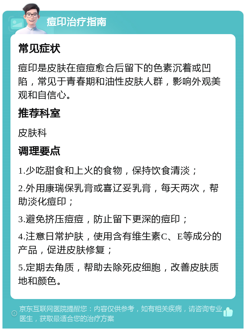 痘印治疗指南 常见症状 痘印是皮肤在痘痘愈合后留下的色素沉着或凹陷，常见于青春期和油性皮肤人群，影响外观美观和自信心。 推荐科室 皮肤科 调理要点 1.少吃甜食和上火的食物，保持饮食清淡； 2.外用康瑞保乳膏或喜辽妥乳膏，每天两次，帮助淡化痘印； 3.避免挤压痘痘，防止留下更深的痘印； 4.注意日常护肤，使用含有维生素C、E等成分的产品，促进皮肤修复； 5.定期去角质，帮助去除死皮细胞，改善皮肤质地和颜色。