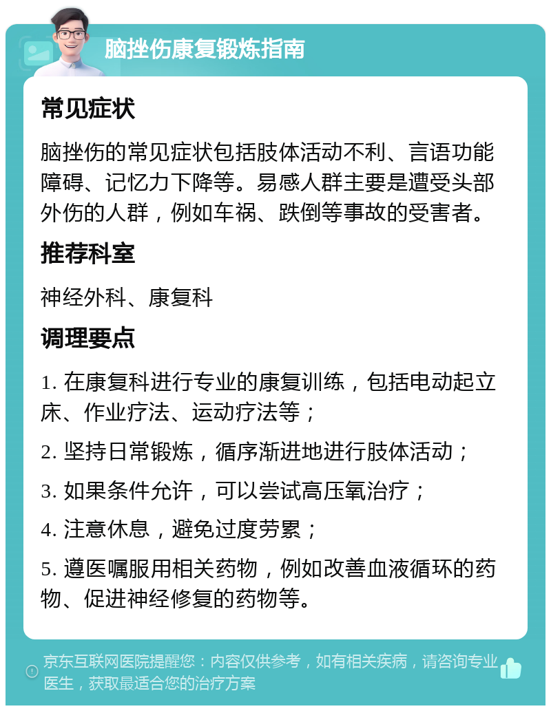 脑挫伤康复锻炼指南 常见症状 脑挫伤的常见症状包括肢体活动不利、言语功能障碍、记忆力下降等。易感人群主要是遭受头部外伤的人群，例如车祸、跌倒等事故的受害者。 推荐科室 神经外科、康复科 调理要点 1. 在康复科进行专业的康复训练，包括电动起立床、作业疗法、运动疗法等； 2. 坚持日常锻炼，循序渐进地进行肢体活动； 3. 如果条件允许，可以尝试高压氧治疗； 4. 注意休息，避免过度劳累； 5. 遵医嘱服用相关药物，例如改善血液循环的药物、促进神经修复的药物等。