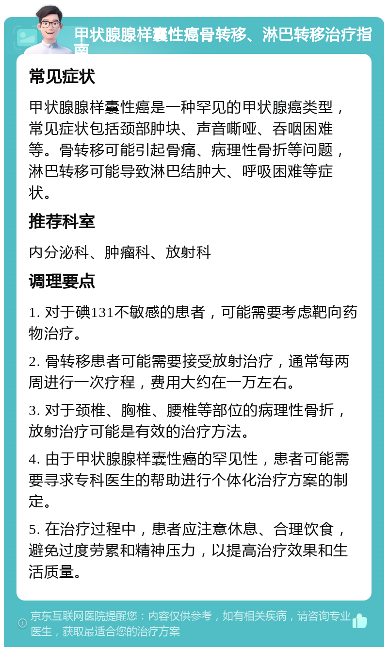 甲状腺腺样囊性癌骨转移、淋巴转移治疗指南 常见症状 甲状腺腺样囊性癌是一种罕见的甲状腺癌类型，常见症状包括颈部肿块、声音嘶哑、吞咽困难等。骨转移可能引起骨痛、病理性骨折等问题，淋巴转移可能导致淋巴结肿大、呼吸困难等症状。 推荐科室 内分泌科、肿瘤科、放射科 调理要点 1. 对于碘131不敏感的患者，可能需要考虑靶向药物治疗。 2. 骨转移患者可能需要接受放射治疗，通常每两周进行一次疗程，费用大约在一万左右。 3. 对于颈椎、胸椎、腰椎等部位的病理性骨折，放射治疗可能是有效的治疗方法。 4. 由于甲状腺腺样囊性癌的罕见性，患者可能需要寻求专科医生的帮助进行个体化治疗方案的制定。 5. 在治疗过程中，患者应注意休息、合理饮食，避免过度劳累和精神压力，以提高治疗效果和生活质量。