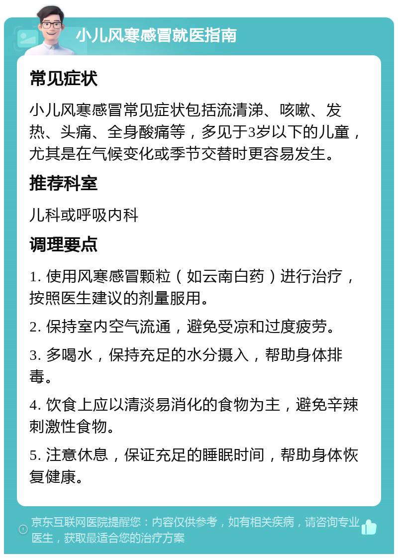 小儿风寒感冒就医指南 常见症状 小儿风寒感冒常见症状包括流清涕、咳嗽、发热、头痛、全身酸痛等，多见于3岁以下的儿童，尤其是在气候变化或季节交替时更容易发生。 推荐科室 儿科或呼吸内科 调理要点 1. 使用风寒感冒颗粒（如云南白药）进行治疗，按照医生建议的剂量服用。 2. 保持室内空气流通，避免受凉和过度疲劳。 3. 多喝水，保持充足的水分摄入，帮助身体排毒。 4. 饮食上应以清淡易消化的食物为主，避免辛辣刺激性食物。 5. 注意休息，保证充足的睡眠时间，帮助身体恢复健康。