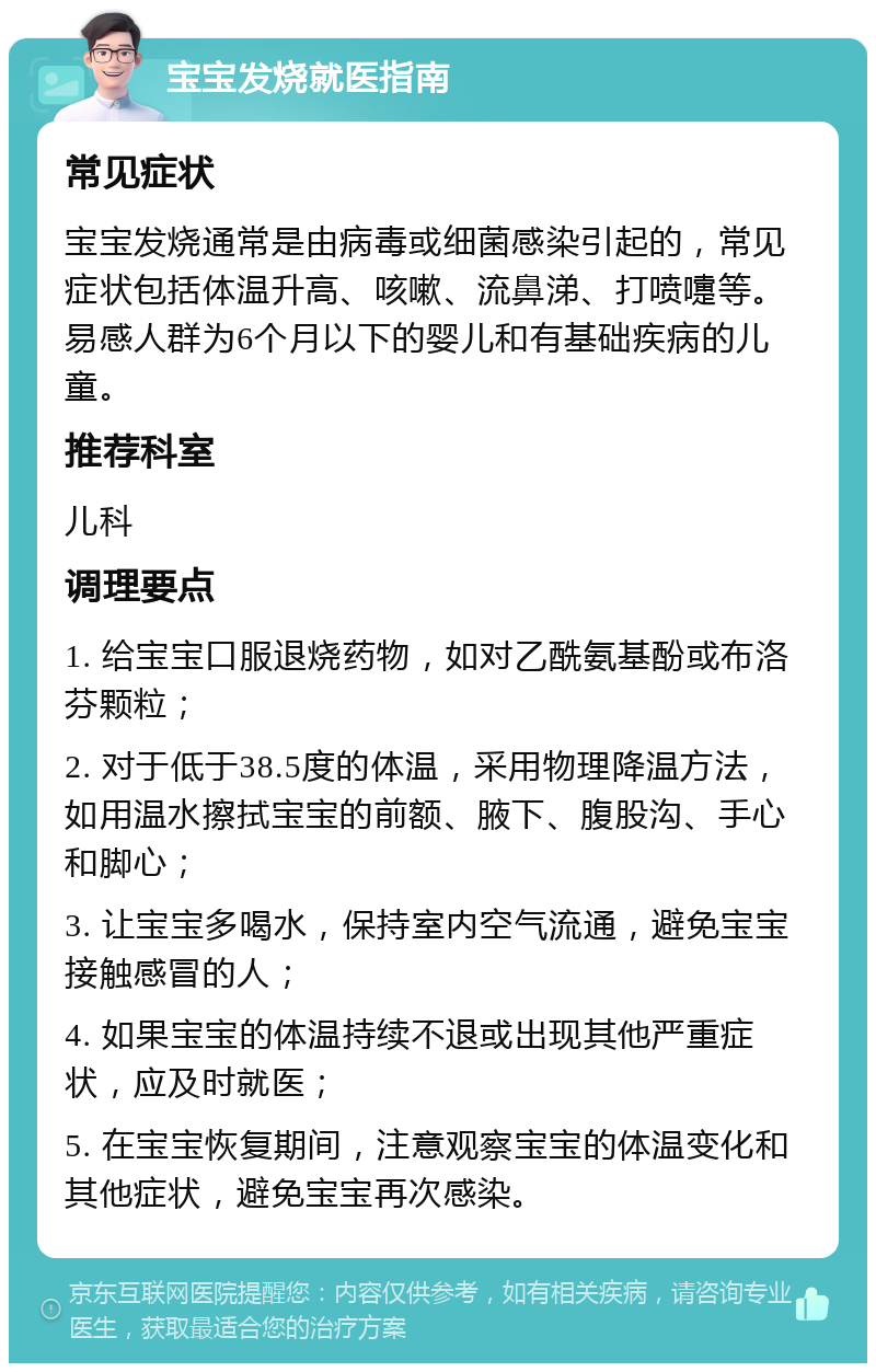 宝宝发烧就医指南 常见症状 宝宝发烧通常是由病毒或细菌感染引起的，常见症状包括体温升高、咳嗽、流鼻涕、打喷嚏等。易感人群为6个月以下的婴儿和有基础疾病的儿童。 推荐科室 儿科 调理要点 1. 给宝宝口服退烧药物，如对乙酰氨基酚或布洛芬颗粒； 2. 对于低于38.5度的体温，采用物理降温方法，如用温水擦拭宝宝的前额、腋下、腹股沟、手心和脚心； 3. 让宝宝多喝水，保持室内空气流通，避免宝宝接触感冒的人； 4. 如果宝宝的体温持续不退或出现其他严重症状，应及时就医； 5. 在宝宝恢复期间，注意观察宝宝的体温变化和其他症状，避免宝宝再次感染。