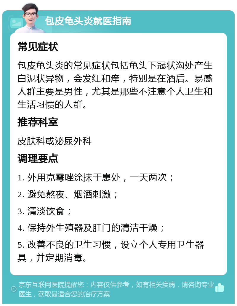 包皮龟头炎就医指南 常见症状 包皮龟头炎的常见症状包括龟头下冠状沟处产生白泥状异物，会发红和痒，特别是在酒后。易感人群主要是男性，尤其是那些不注意个人卫生和生活习惯的人群。 推荐科室 皮肤科或泌尿外科 调理要点 1. 外用克霉唑涂抹于患处，一天两次； 2. 避免熬夜、烟酒刺激； 3. 清淡饮食； 4. 保持外生殖器及肛门的清洁干燥； 5. 改善不良的卫生习惯，设立个人专用卫生器具，并定期消毒。