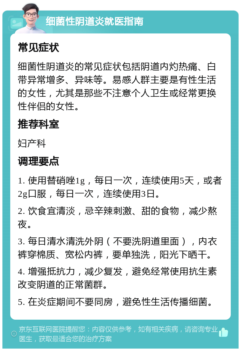 细菌性阴道炎就医指南 常见症状 细菌性阴道炎的常见症状包括阴道内灼热痛、白带异常增多、异味等。易感人群主要是有性生活的女性，尤其是那些不注意个人卫生或经常更换性伴侣的女性。 推荐科室 妇产科 调理要点 1. 使用替硝唑1g，每日一次，连续使用5天，或者2g口服，每日一次，连续使用3日。 2. 饮食宜清淡，忌辛辣刺激、甜的食物，减少熬夜。 3. 每日清水清洗外阴（不要洗阴道里面），内衣裤穿棉质、宽松内裤，要单独洗，阳光下晒干。 4. 增强抵抗力，减少复发，避免经常使用抗生素改变阴道的正常菌群。 5. 在炎症期间不要同房，避免性生活传播细菌。