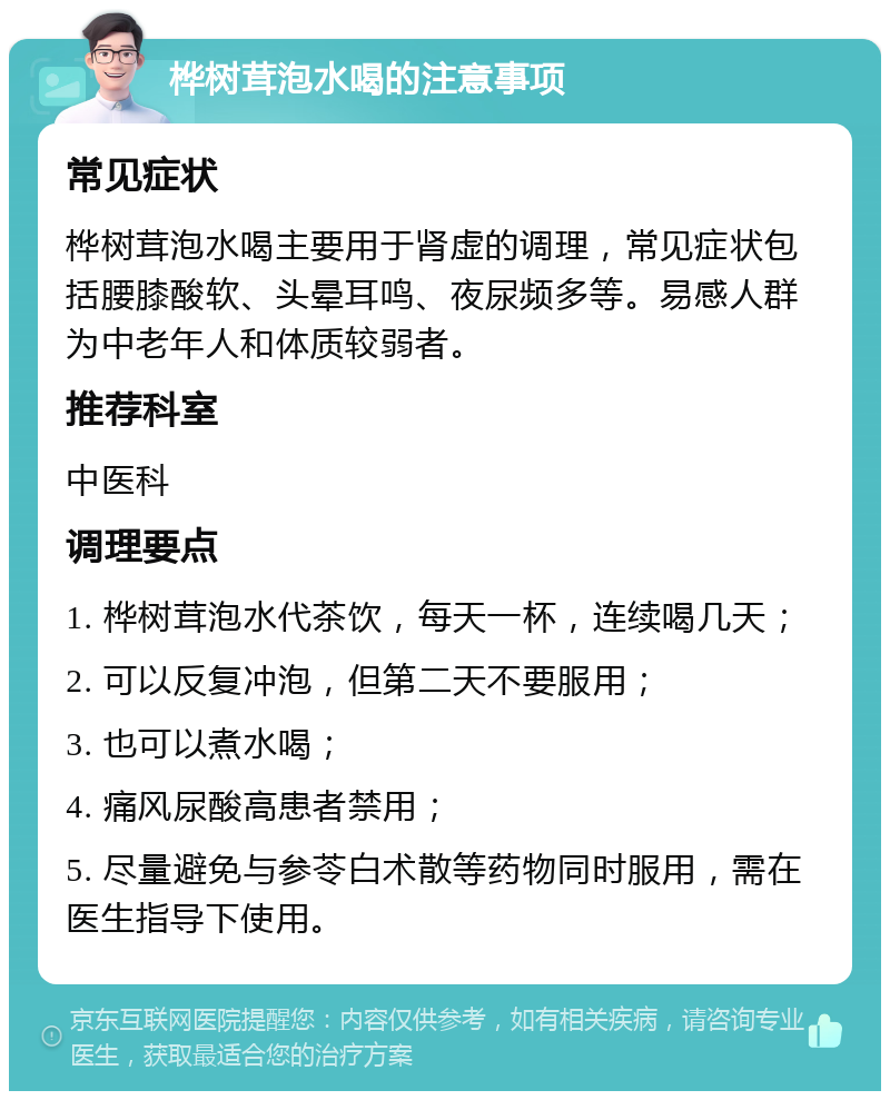 桦树茸泡水喝的注意事项 常见症状 桦树茸泡水喝主要用于肾虚的调理，常见症状包括腰膝酸软、头晕耳鸣、夜尿频多等。易感人群为中老年人和体质较弱者。 推荐科室 中医科 调理要点 1. 桦树茸泡水代茶饮，每天一杯，连续喝几天； 2. 可以反复冲泡，但第二天不要服用； 3. 也可以煮水喝； 4. 痛风尿酸高患者禁用； 5. 尽量避免与参苓白术散等药物同时服用，需在医生指导下使用。