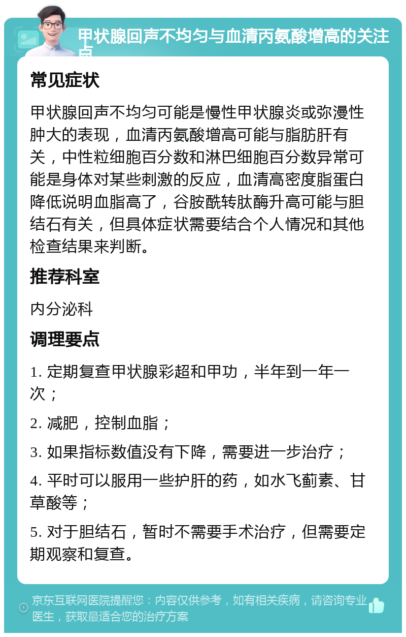 甲状腺回声不均匀与血清丙氨酸增高的关注点 常见症状 甲状腺回声不均匀可能是慢性甲状腺炎或弥漫性肿大的表现，血清丙氨酸增高可能与脂肪肝有关，中性粒细胞百分数和淋巴细胞百分数异常可能是身体对某些刺激的反应，血清高密度脂蛋白降低说明血脂高了，谷胺酰转肽酶升高可能与胆结石有关，但具体症状需要结合个人情况和其他检查结果来判断。 推荐科室 内分泌科 调理要点 1. 定期复查甲状腺彩超和甲功，半年到一年一次； 2. 减肥，控制血脂； 3. 如果指标数值没有下降，需要进一步治疗； 4. 平时可以服用一些护肝的药，如水飞蓟素、甘草酸等； 5. 对于胆结石，暂时不需要手术治疗，但需要定期观察和复查。