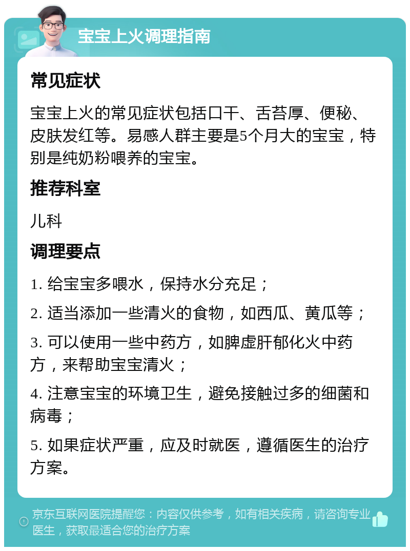 宝宝上火调理指南 常见症状 宝宝上火的常见症状包括口干、舌苔厚、便秘、皮肤发红等。易感人群主要是5个月大的宝宝，特别是纯奶粉喂养的宝宝。 推荐科室 儿科 调理要点 1. 给宝宝多喂水，保持水分充足； 2. 适当添加一些清火的食物，如西瓜、黄瓜等； 3. 可以使用一些中药方，如脾虚肝郁化火中药方，来帮助宝宝清火； 4. 注意宝宝的环境卫生，避免接触过多的细菌和病毒； 5. 如果症状严重，应及时就医，遵循医生的治疗方案。