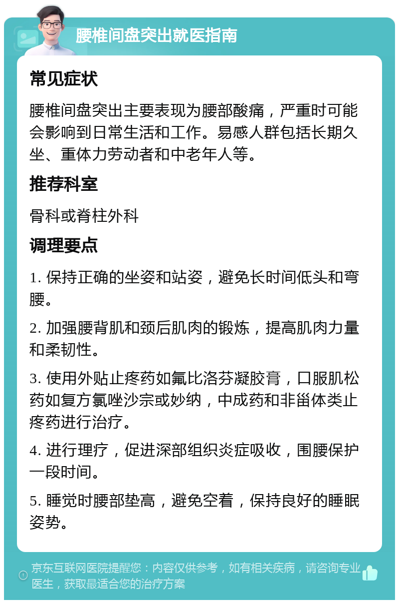 腰椎间盘突出就医指南 常见症状 腰椎间盘突出主要表现为腰部酸痛，严重时可能会影响到日常生活和工作。易感人群包括长期久坐、重体力劳动者和中老年人等。 推荐科室 骨科或脊柱外科 调理要点 1. 保持正确的坐姿和站姿，避免长时间低头和弯腰。 2. 加强腰背肌和颈后肌肉的锻炼，提高肌肉力量和柔韧性。 3. 使用外贴止疼药如氟比洛芬凝胶膏，口服肌松药如复方氯唑沙宗或妙纳，中成药和非甾体类止疼药进行治疗。 4. 进行理疗，促进深部组织炎症吸收，围腰保护一段时间。 5. 睡觉时腰部垫高，避免空着，保持良好的睡眠姿势。