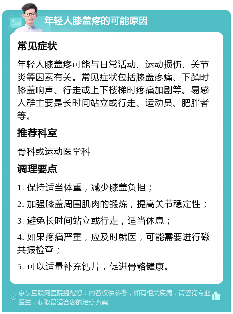 年轻人膝盖疼的可能原因 常见症状 年轻人膝盖疼可能与日常活动、运动损伤、关节炎等因素有关。常见症状包括膝盖疼痛、下蹲时膝盖响声、行走或上下楼梯时疼痛加剧等。易感人群主要是长时间站立或行走、运动员、肥胖者等。 推荐科室 骨科或运动医学科 调理要点 1. 保持适当体重，减少膝盖负担； 2. 加强膝盖周围肌肉的锻炼，提高关节稳定性； 3. 避免长时间站立或行走，适当休息； 4. 如果疼痛严重，应及时就医，可能需要进行磁共振检查； 5. 可以适量补充钙片，促进骨骼健康。