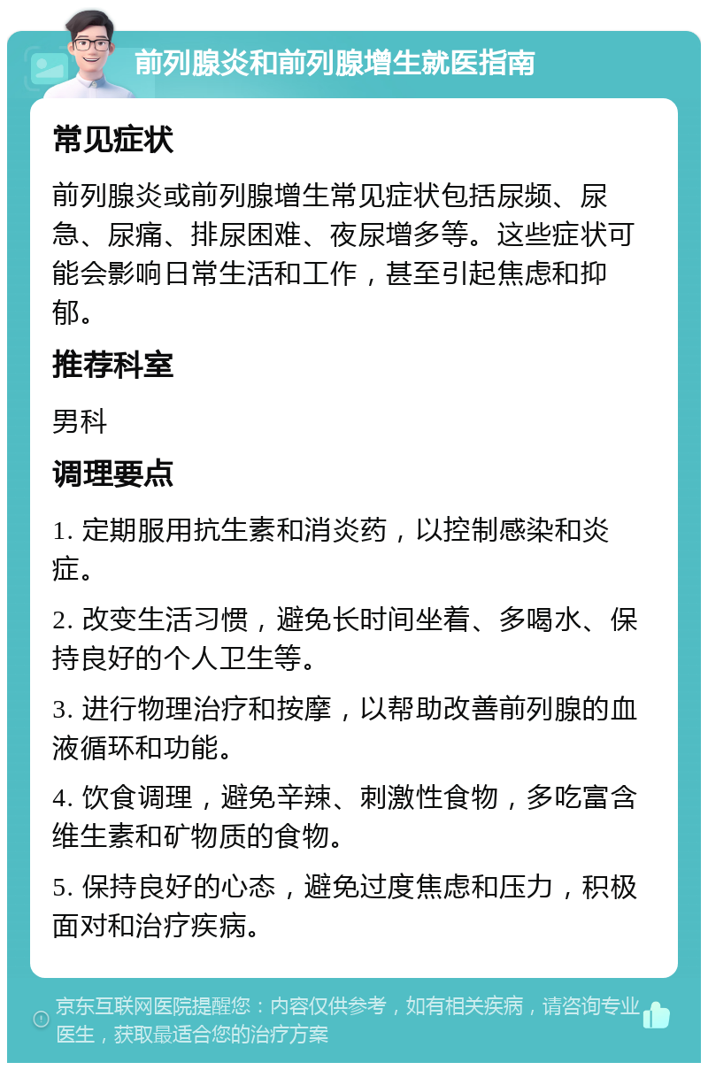 前列腺炎和前列腺增生就医指南 常见症状 前列腺炎或前列腺增生常见症状包括尿频、尿急、尿痛、排尿困难、夜尿增多等。这些症状可能会影响日常生活和工作，甚至引起焦虑和抑郁。 推荐科室 男科 调理要点 1. 定期服用抗生素和消炎药，以控制感染和炎症。 2. 改变生活习惯，避免长时间坐着、多喝水、保持良好的个人卫生等。 3. 进行物理治疗和按摩，以帮助改善前列腺的血液循环和功能。 4. 饮食调理，避免辛辣、刺激性食物，多吃富含维生素和矿物质的食物。 5. 保持良好的心态，避免过度焦虑和压力，积极面对和治疗疾病。