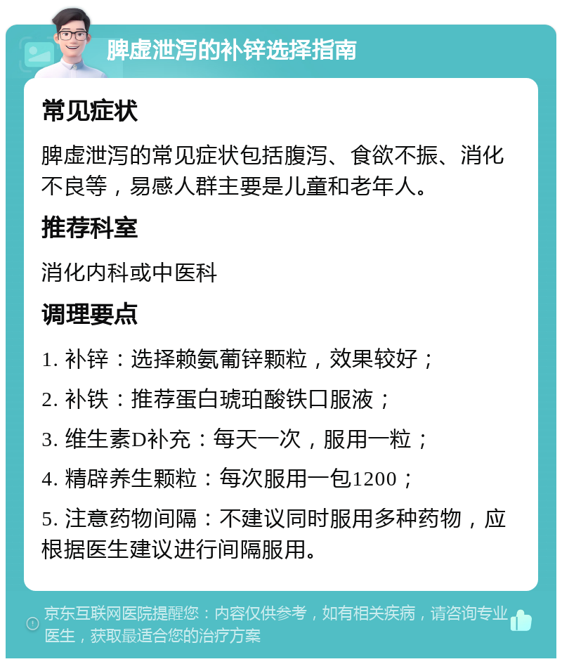 脾虚泄泻的补锌选择指南 常见症状 脾虚泄泻的常见症状包括腹泻、食欲不振、消化不良等，易感人群主要是儿童和老年人。 推荐科室 消化内科或中医科 调理要点 1. 补锌：选择赖氨葡锌颗粒，效果较好； 2. 补铁：推荐蛋白琥珀酸铁口服液； 3. 维生素D补充：每天一次，服用一粒； 4. 精辟养生颗粒：每次服用一包1200； 5. 注意药物间隔：不建议同时服用多种药物，应根据医生建议进行间隔服用。