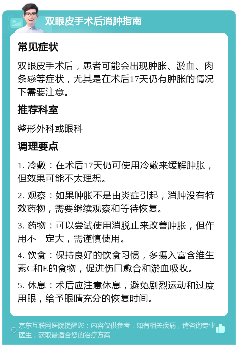 双眼皮手术后消肿指南 常见症状 双眼皮手术后，患者可能会出现肿胀、淤血、肉条感等症状，尤其是在术后17天仍有肿胀的情况下需要注意。 推荐科室 整形外科或眼科 调理要点 1. 冷敷：在术后17天仍可使用冷敷来缓解肿胀，但效果可能不太理想。 2. 观察：如果肿胀不是由炎症引起，消肿没有特效药物，需要继续观察和等待恢复。 3. 药物：可以尝试使用消脱止来改善肿胀，但作用不一定大，需谨慎使用。 4. 饮食：保持良好的饮食习惯，多摄入富含维生素C和E的食物，促进伤口愈合和淤血吸收。 5. 休息：术后应注意休息，避免剧烈运动和过度用眼，给予眼睛充分的恢复时间。