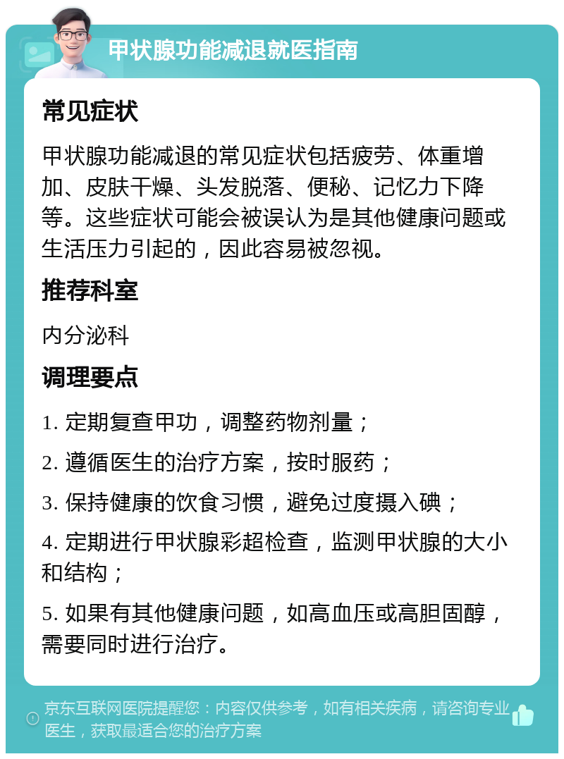 甲状腺功能减退就医指南 常见症状 甲状腺功能减退的常见症状包括疲劳、体重增加、皮肤干燥、头发脱落、便秘、记忆力下降等。这些症状可能会被误认为是其他健康问题或生活压力引起的，因此容易被忽视。 推荐科室 内分泌科 调理要点 1. 定期复查甲功，调整药物剂量； 2. 遵循医生的治疗方案，按时服药； 3. 保持健康的饮食习惯，避免过度摄入碘； 4. 定期进行甲状腺彩超检查，监测甲状腺的大小和结构； 5. 如果有其他健康问题，如高血压或高胆固醇，需要同时进行治疗。