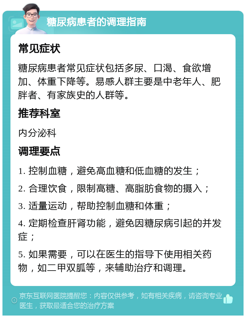 糖尿病患者的调理指南 常见症状 糖尿病患者常见症状包括多尿、口渴、食欲增加、体重下降等。易感人群主要是中老年人、肥胖者、有家族史的人群等。 推荐科室 内分泌科 调理要点 1. 控制血糖，避免高血糖和低血糖的发生； 2. 合理饮食，限制高糖、高脂肪食物的摄入； 3. 适量运动，帮助控制血糖和体重； 4. 定期检查肝肾功能，避免因糖尿病引起的并发症； 5. 如果需要，可以在医生的指导下使用相关药物，如二甲双胍等，来辅助治疗和调理。