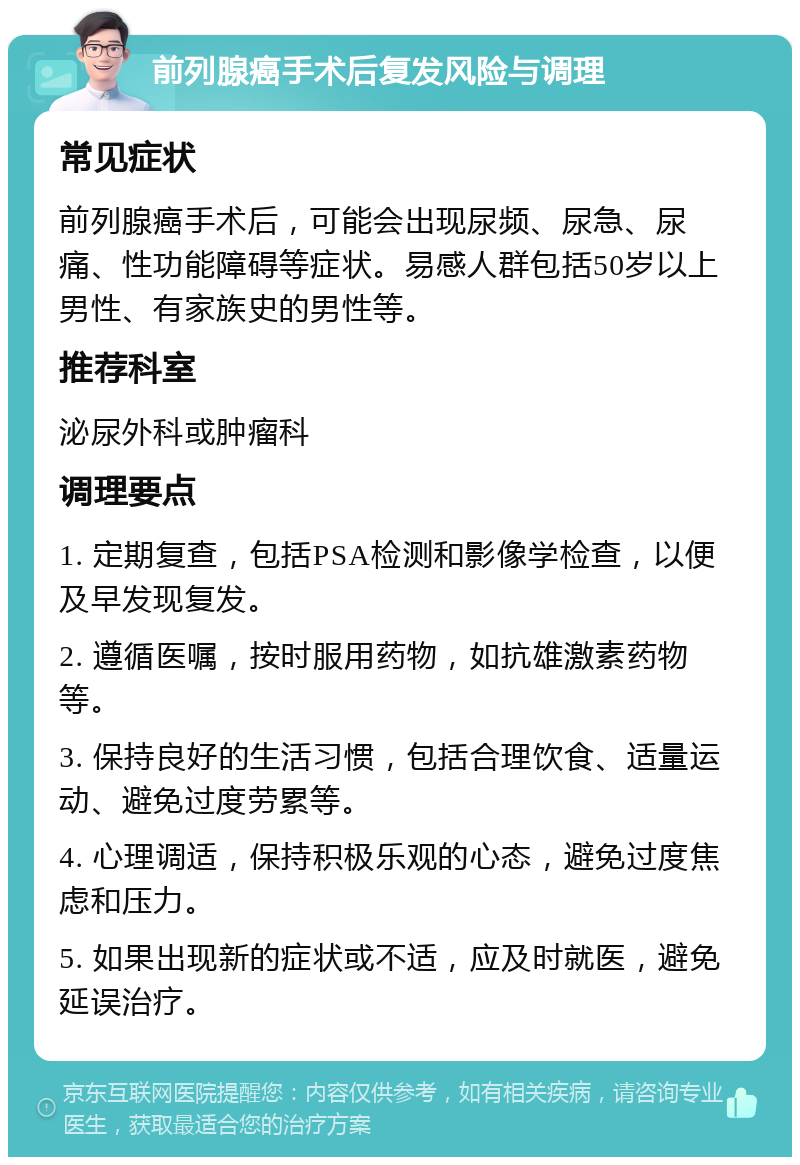 前列腺癌手术后复发风险与调理 常见症状 前列腺癌手术后，可能会出现尿频、尿急、尿痛、性功能障碍等症状。易感人群包括50岁以上男性、有家族史的男性等。 推荐科室 泌尿外科或肿瘤科 调理要点 1. 定期复查，包括PSA检测和影像学检查，以便及早发现复发。 2. 遵循医嘱，按时服用药物，如抗雄激素药物等。 3. 保持良好的生活习惯，包括合理饮食、适量运动、避免过度劳累等。 4. 心理调适，保持积极乐观的心态，避免过度焦虑和压力。 5. 如果出现新的症状或不适，应及时就医，避免延误治疗。