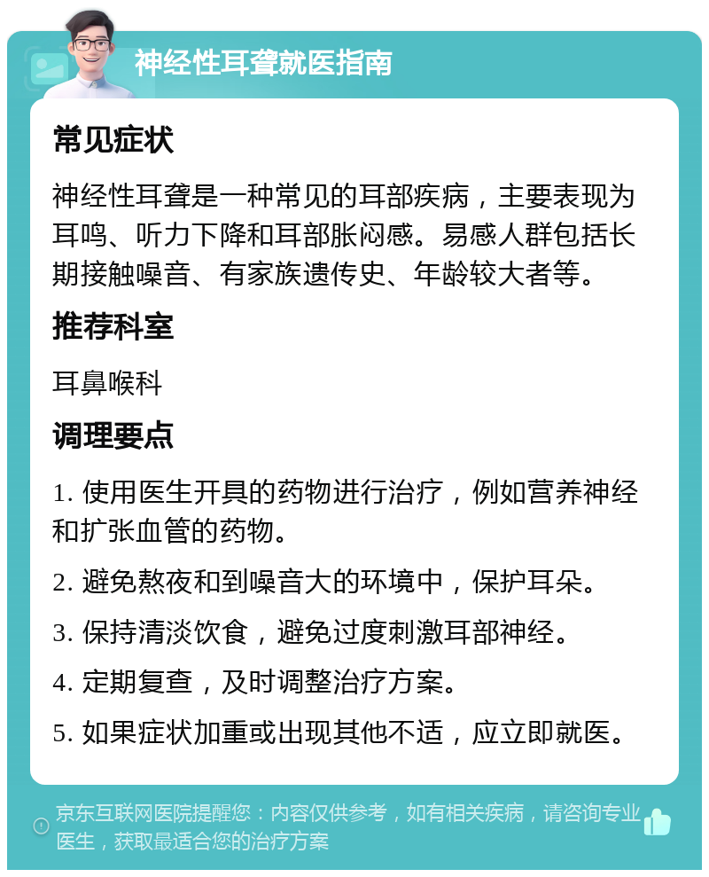 神经性耳聋就医指南 常见症状 神经性耳聋是一种常见的耳部疾病，主要表现为耳鸣、听力下降和耳部胀闷感。易感人群包括长期接触噪音、有家族遗传史、年龄较大者等。 推荐科室 耳鼻喉科 调理要点 1. 使用医生开具的药物进行治疗，例如营养神经和扩张血管的药物。 2. 避免熬夜和到噪音大的环境中，保护耳朵。 3. 保持清淡饮食，避免过度刺激耳部神经。 4. 定期复查，及时调整治疗方案。 5. 如果症状加重或出现其他不适，应立即就医。