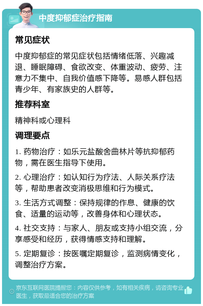 中度抑郁症治疗指南 常见症状 中度抑郁症的常见症状包括情绪低落、兴趣减退、睡眠障碍、食欲改变、体重波动、疲劳、注意力不集中、自我价值感下降等。易感人群包括青少年、有家族史的人群等。 推荐科室 精神科或心理科 调理要点 1. 药物治疗：如乐元盐酸舍曲林片等抗抑郁药物，需在医生指导下使用。 2. 心理治疗：如认知行为疗法、人际关系疗法等，帮助患者改变消极思维和行为模式。 3. 生活方式调整：保持规律的作息、健康的饮食、适量的运动等，改善身体和心理状态。 4. 社交支持：与家人、朋友或支持小组交流，分享感受和经历，获得情感支持和理解。 5. 定期复诊：按医嘱定期复诊，监测病情变化，调整治疗方案。