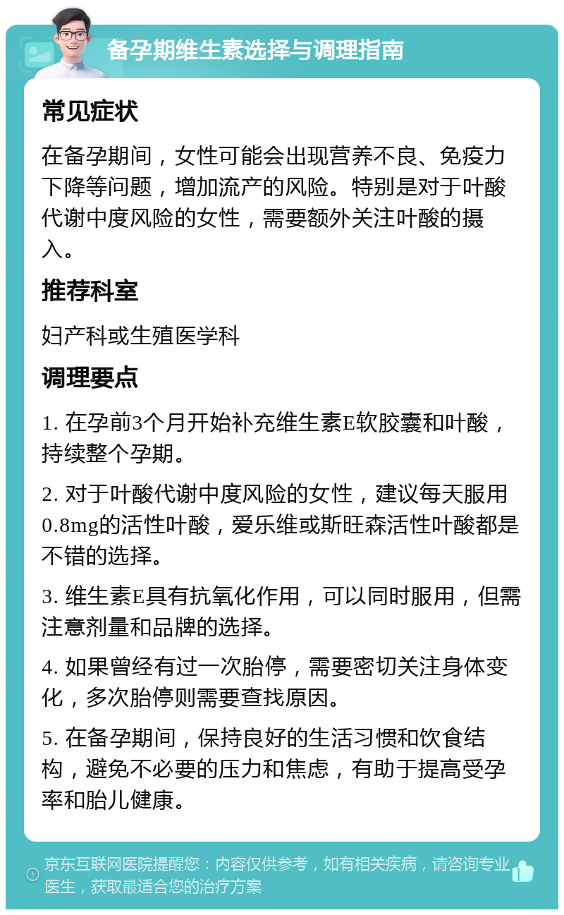 备孕期维生素选择与调理指南 常见症状 在备孕期间，女性可能会出现营养不良、免疫力下降等问题，增加流产的风险。特别是对于叶酸代谢中度风险的女性，需要额外关注叶酸的摄入。 推荐科室 妇产科或生殖医学科 调理要点 1. 在孕前3个月开始补充维生素E软胶囊和叶酸，持续整个孕期。 2. 对于叶酸代谢中度风险的女性，建议每天服用0.8mg的活性叶酸，爱乐维或斯旺森活性叶酸都是不错的选择。 3. 维生素E具有抗氧化作用，可以同时服用，但需注意剂量和品牌的选择。 4. 如果曾经有过一次胎停，需要密切关注身体变化，多次胎停则需要查找原因。 5. 在备孕期间，保持良好的生活习惯和饮食结构，避免不必要的压力和焦虑，有助于提高受孕率和胎儿健康。