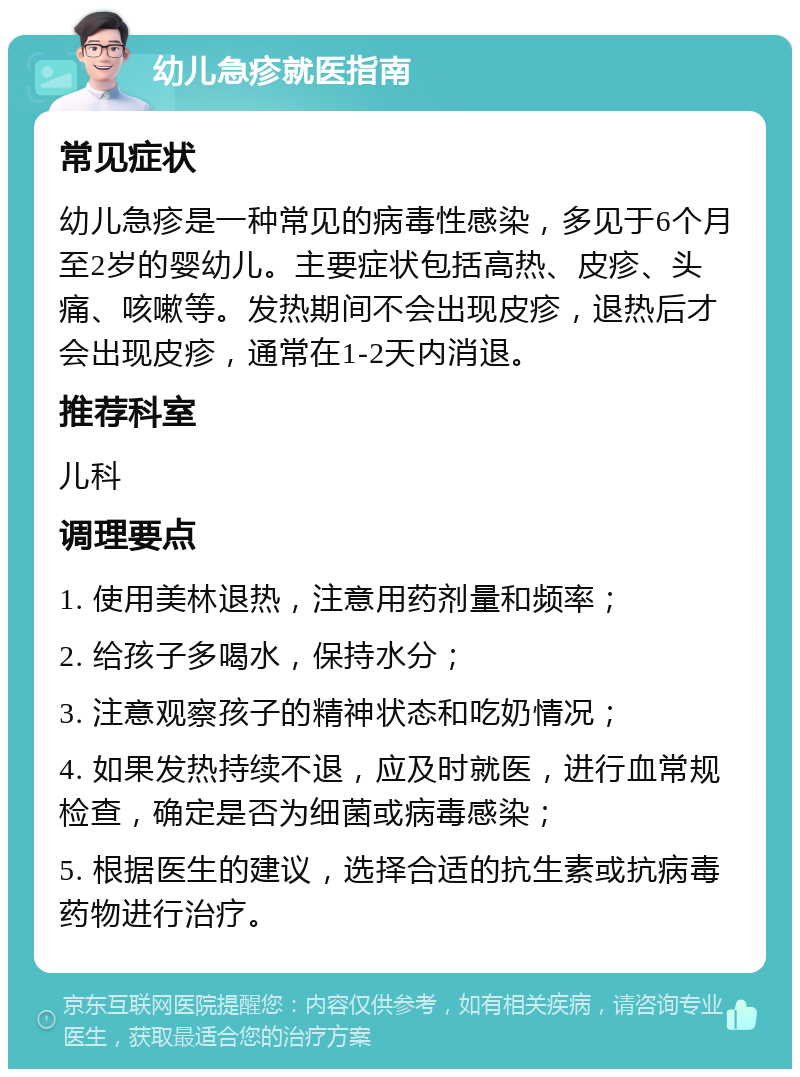 幼儿急疹就医指南 常见症状 幼儿急疹是一种常见的病毒性感染，多见于6个月至2岁的婴幼儿。主要症状包括高热、皮疹、头痛、咳嗽等。发热期间不会出现皮疹，退热后才会出现皮疹，通常在1-2天内消退。 推荐科室 儿科 调理要点 1. 使用美林退热，注意用药剂量和频率； 2. 给孩子多喝水，保持水分； 3. 注意观察孩子的精神状态和吃奶情况； 4. 如果发热持续不退，应及时就医，进行血常规检查，确定是否为细菌或病毒感染； 5. 根据医生的建议，选择合适的抗生素或抗病毒药物进行治疗。