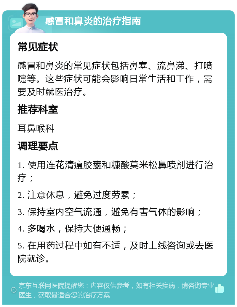 感冒和鼻炎的治疗指南 常见症状 感冒和鼻炎的常见症状包括鼻塞、流鼻涕、打喷嚏等。这些症状可能会影响日常生活和工作，需要及时就医治疗。 推荐科室 耳鼻喉科 调理要点 1. 使用连花清瘟胶囊和糠酸莫米松鼻喷剂进行治疗； 2. 注意休息，避免过度劳累； 3. 保持室内空气流通，避免有害气体的影响； 4. 多喝水，保持大便通畅； 5. 在用药过程中如有不适，及时上线咨询或去医院就诊。