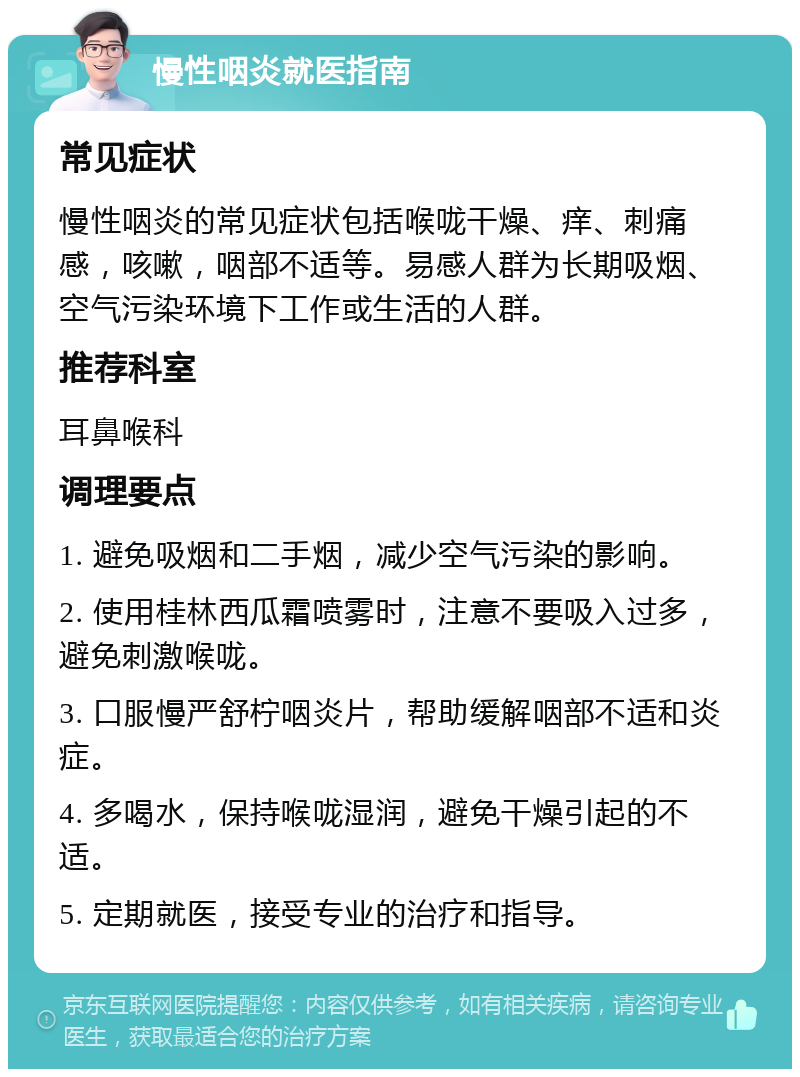 慢性咽炎就医指南 常见症状 慢性咽炎的常见症状包括喉咙干燥、痒、刺痛感，咳嗽，咽部不适等。易感人群为长期吸烟、空气污染环境下工作或生活的人群。 推荐科室 耳鼻喉科 调理要点 1. 避免吸烟和二手烟，减少空气污染的影响。 2. 使用桂林西瓜霜喷雾时，注意不要吸入过多，避免刺激喉咙。 3. 口服慢严舒柠咽炎片，帮助缓解咽部不适和炎症。 4. 多喝水，保持喉咙湿润，避免干燥引起的不适。 5. 定期就医，接受专业的治疗和指导。