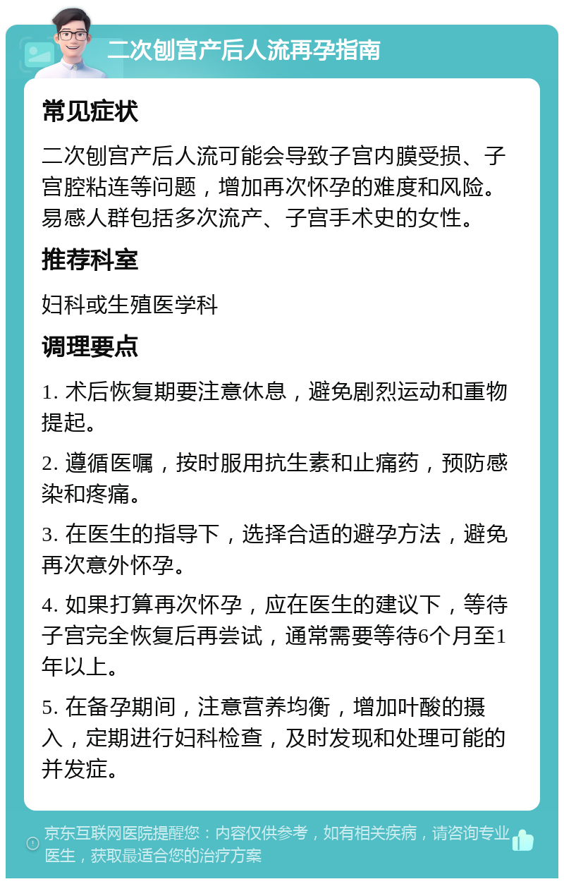 二次刨宫产后人流再孕指南 常见症状 二次刨宫产后人流可能会导致子宫内膜受损、子宫腔粘连等问题，增加再次怀孕的难度和风险。易感人群包括多次流产、子宫手术史的女性。 推荐科室 妇科或生殖医学科 调理要点 1. 术后恢复期要注意休息，避免剧烈运动和重物提起。 2. 遵循医嘱，按时服用抗生素和止痛药，预防感染和疼痛。 3. 在医生的指导下，选择合适的避孕方法，避免再次意外怀孕。 4. 如果打算再次怀孕，应在医生的建议下，等待子宫完全恢复后再尝试，通常需要等待6个月至1年以上。 5. 在备孕期间，注意营养均衡，增加叶酸的摄入，定期进行妇科检查，及时发现和处理可能的并发症。