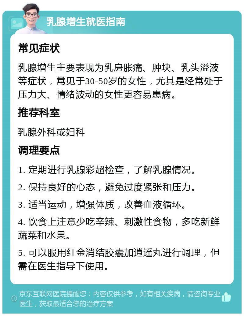 乳腺增生就医指南 常见症状 乳腺增生主要表现为乳房胀痛、肿块、乳头溢液等症状，常见于30-50岁的女性，尤其是经常处于压力大、情绪波动的女性更容易患病。 推荐科室 乳腺外科或妇科 调理要点 1. 定期进行乳腺彩超检查，了解乳腺情况。 2. 保持良好的心态，避免过度紧张和压力。 3. 适当运动，增强体质，改善血液循环。 4. 饮食上注意少吃辛辣、刺激性食物，多吃新鲜蔬菜和水果。 5. 可以服用红金消结胶囊加逍遥丸进行调理，但需在医生指导下使用。