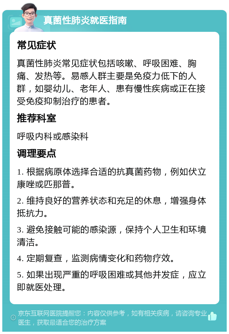 真菌性肺炎就医指南 常见症状 真菌性肺炎常见症状包括咳嗽、呼吸困难、胸痛、发热等。易感人群主要是免疫力低下的人群，如婴幼儿、老年人、患有慢性疾病或正在接受免疫抑制治疗的患者。 推荐科室 呼吸内科或感染科 调理要点 1. 根据病原体选择合适的抗真菌药物，例如伏立康唑或匹那普。 2. 维持良好的营养状态和充足的休息，增强身体抵抗力。 3. 避免接触可能的感染源，保持个人卫生和环境清洁。 4. 定期复查，监测病情变化和药物疗效。 5. 如果出现严重的呼吸困难或其他并发症，应立即就医处理。