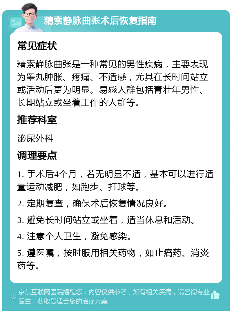 精索静脉曲张术后恢复指南 常见症状 精索静脉曲张是一种常见的男性疾病，主要表现为睾丸肿胀、疼痛、不适感，尤其在长时间站立或活动后更为明显。易感人群包括青壮年男性、长期站立或坐着工作的人群等。 推荐科室 泌尿外科 调理要点 1. 手术后4个月，若无明显不适，基本可以进行适量运动减肥，如跑步、打球等。 2. 定期复查，确保术后恢复情况良好。 3. 避免长时间站立或坐着，适当休息和活动。 4. 注意个人卫生，避免感染。 5. 遵医嘱，按时服用相关药物，如止痛药、消炎药等。