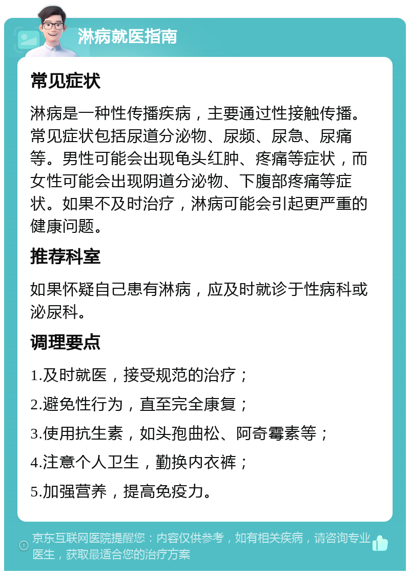 淋病就医指南 常见症状 淋病是一种性传播疾病，主要通过性接触传播。常见症状包括尿道分泌物、尿频、尿急、尿痛等。男性可能会出现龟头红肿、疼痛等症状，而女性可能会出现阴道分泌物、下腹部疼痛等症状。如果不及时治疗，淋病可能会引起更严重的健康问题。 推荐科室 如果怀疑自己患有淋病，应及时就诊于性病科或泌尿科。 调理要点 1.及时就医，接受规范的治疗； 2.避免性行为，直至完全康复； 3.使用抗生素，如头孢曲松、阿奇霉素等； 4.注意个人卫生，勤换内衣裤； 5.加强营养，提高免疫力。