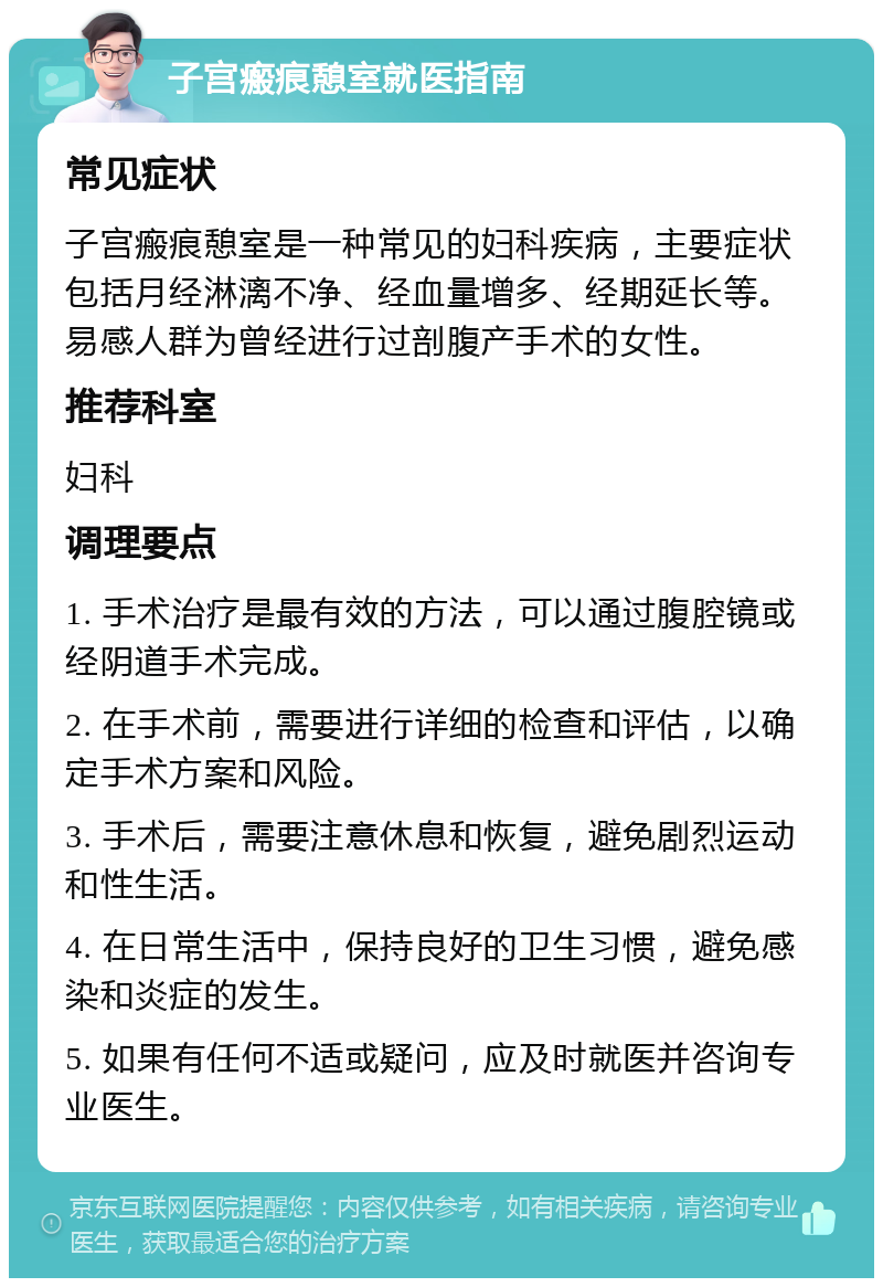 子宫瘢痕憩室就医指南 常见症状 子宫瘢痕憩室是一种常见的妇科疾病，主要症状包括月经淋漓不净、经血量增多、经期延长等。易感人群为曾经进行过剖腹产手术的女性。 推荐科室 妇科 调理要点 1. 手术治疗是最有效的方法，可以通过腹腔镜或经阴道手术完成。 2. 在手术前，需要进行详细的检查和评估，以确定手术方案和风险。 3. 手术后，需要注意休息和恢复，避免剧烈运动和性生活。 4. 在日常生活中，保持良好的卫生习惯，避免感染和炎症的发生。 5. 如果有任何不适或疑问，应及时就医并咨询专业医生。