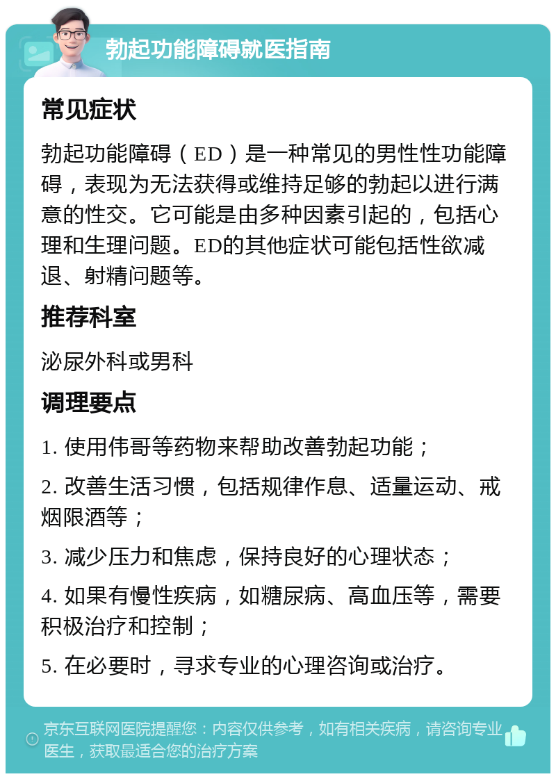 勃起功能障碍就医指南 常见症状 勃起功能障碍（ED）是一种常见的男性性功能障碍，表现为无法获得或维持足够的勃起以进行满意的性交。它可能是由多种因素引起的，包括心理和生理问题。ED的其他症状可能包括性欲减退、射精问题等。 推荐科室 泌尿外科或男科 调理要点 1. 使用伟哥等药物来帮助改善勃起功能； 2. 改善生活习惯，包括规律作息、适量运动、戒烟限酒等； 3. 减少压力和焦虑，保持良好的心理状态； 4. 如果有慢性疾病，如糖尿病、高血压等，需要积极治疗和控制； 5. 在必要时，寻求专业的心理咨询或治疗。