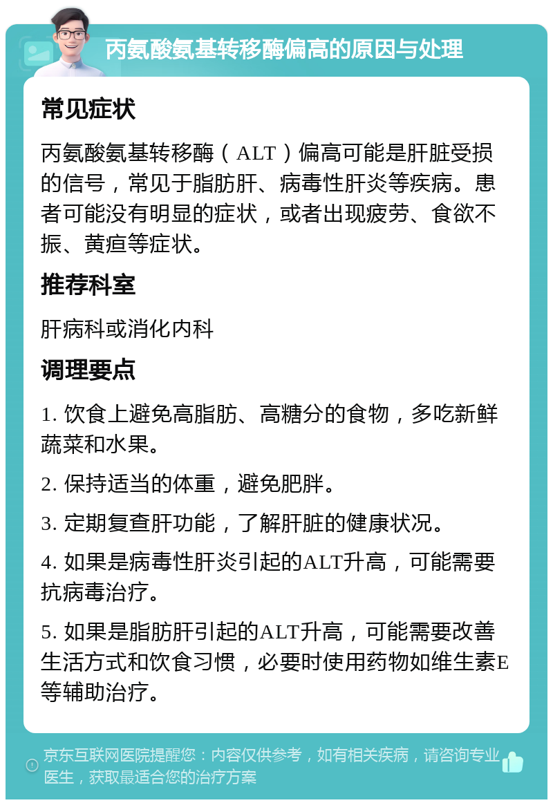 丙氨酸氨基转移酶偏高的原因与处理 常见症状 丙氨酸氨基转移酶（ALT）偏高可能是肝脏受损的信号，常见于脂肪肝、病毒性肝炎等疾病。患者可能没有明显的症状，或者出现疲劳、食欲不振、黄疸等症状。 推荐科室 肝病科或消化内科 调理要点 1. 饮食上避免高脂肪、高糖分的食物，多吃新鲜蔬菜和水果。 2. 保持适当的体重，避免肥胖。 3. 定期复查肝功能，了解肝脏的健康状况。 4. 如果是病毒性肝炎引起的ALT升高，可能需要抗病毒治疗。 5. 如果是脂肪肝引起的ALT升高，可能需要改善生活方式和饮食习惯，必要时使用药物如维生素E等辅助治疗。