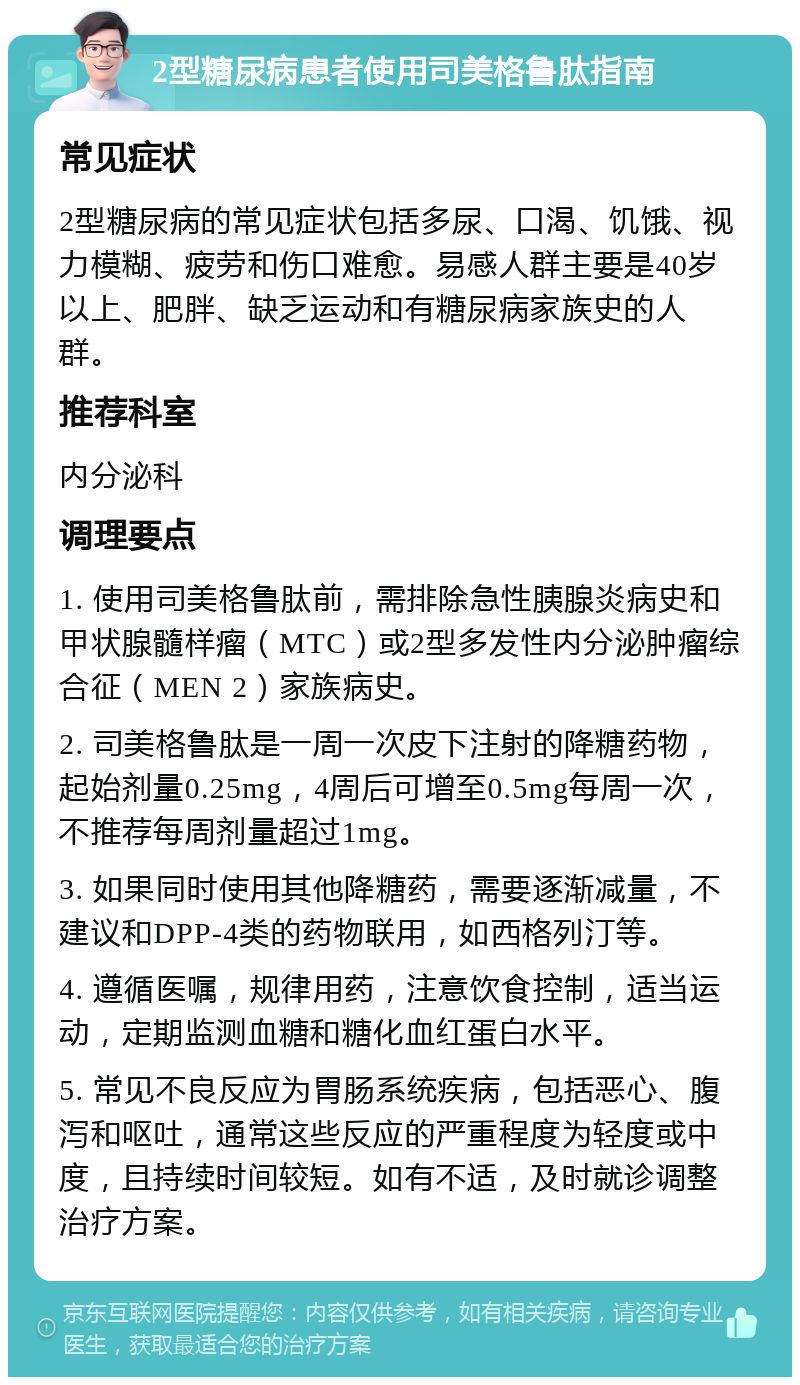 2型糖尿病患者使用司美格鲁肽指南 常见症状 2型糖尿病的常见症状包括多尿、口渴、饥饿、视力模糊、疲劳和伤口难愈。易感人群主要是40岁以上、肥胖、缺乏运动和有糖尿病家族史的人群。 推荐科室 内分泌科 调理要点 1. 使用司美格鲁肽前，需排除急性胰腺炎病史和甲状腺髓样瘤（MTC）或2型多发性内分泌肿瘤综合征（MEN 2）家族病史。 2. 司美格鲁肽是一周一次皮下注射的降糖药物，起始剂量0.25mg，4周后可增至0.5mg每周一次，不推荐每周剂量超过1mg。 3. 如果同时使用其他降糖药，需要逐渐减量，不建议和DPP-4类的药物联用，如西格列汀等。 4. 遵循医嘱，规律用药，注意饮食控制，适当运动，定期监测血糖和糖化血红蛋白水平。 5. 常见不良反应为胃肠系统疾病，包括恶心、腹泻和呕吐，通常这些反应的严重程度为轻度或中度，且持续时间较短。如有不适，及时就诊调整治疗方案。