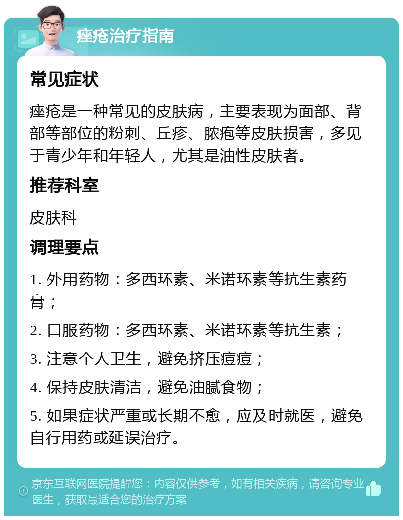 痤疮治疗指南 常见症状 痤疮是一种常见的皮肤病，主要表现为面部、背部等部位的粉刺、丘疹、脓疱等皮肤损害，多见于青少年和年轻人，尤其是油性皮肤者。 推荐科室 皮肤科 调理要点 1. 外用药物：多西环素、米诺环素等抗生素药膏； 2. 口服药物：多西环素、米诺环素等抗生素； 3. 注意个人卫生，避免挤压痘痘； 4. 保持皮肤清洁，避免油腻食物； 5. 如果症状严重或长期不愈，应及时就医，避免自行用药或延误治疗。