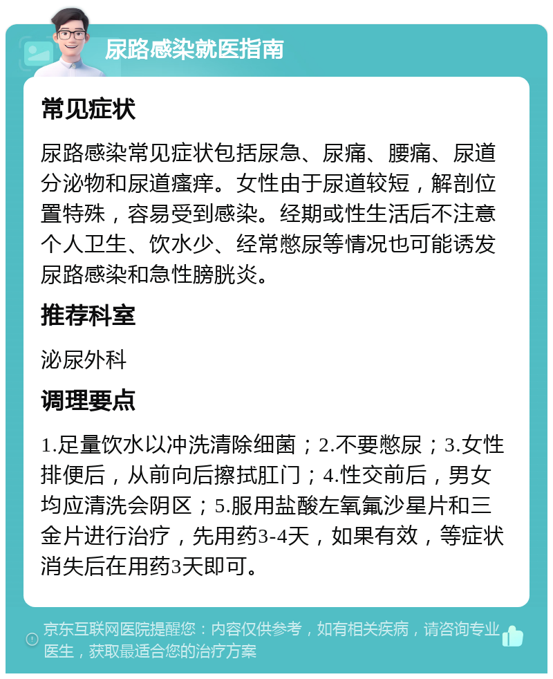 尿路感染就医指南 常见症状 尿路感染常见症状包括尿急、尿痛、腰痛、尿道分泌物和尿道瘙痒。女性由于尿道较短，解剖位置特殊，容易受到感染。经期或性生活后不注意个人卫生、饮水少、经常憋尿等情况也可能诱发尿路感染和急性膀胱炎。 推荐科室 泌尿外科 调理要点 1.足量饮水以冲洗清除细菌；2.不要憋尿；3.女性排便后，从前向后擦拭肛门；4.性交前后，男女均应清洗会阴区；5.服用盐酸左氧氟沙星片和三金片进行治疗，先用药3-4天，如果有效，等症状消失后在用药3天即可。